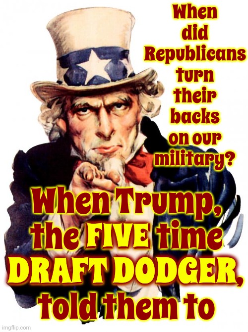 Why? | When did Republicans turn their backs on our military? When Trump,
the FIVE time
DRAFT DODGER,
told them to; FIVE; DRAFT DODGER | image tagged in memes,uncle sam,scumbag trump,scumbag maga,scumbag republicans,lock him up | made w/ Imgflip meme maker