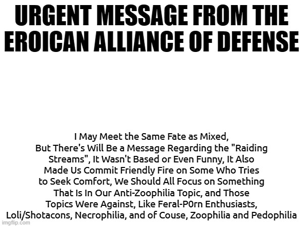 Please Understand the Topic In It.(batim:don't worry. I understand) | URGENT MESSAGE FROM THE EROICAN ALLIANCE OF DEFENSE; I May Meet the Same Fate as Mixed, But There's Will Be a Message Regarding the "Raiding Streams", It Wasn't Based or Even Funny, It Also Made Us Commit Friendly Fire on Some Who Tries to Seek Comfort, We Should All Focus on Something That Is In Our Anti-Zoophilia Topic, and Those Topics Were Against, Like Feral-P0rn Enthusiasts, Loli/Shotacons, Necrophilia, and of Couse, Zoophilia and Pedophilia | image tagged in anti-zoophile,anti-pedophile,furries are not zoophiles,read before you comment | made w/ Imgflip meme maker