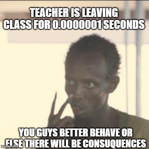 is it just me or does this happen to every1?? | TEACHER IS LEAVING CLASS FOR 0.0000001 SECONDS; YOU GUYS BETTER BEHAVE OR ELSE THERE WILL BE CONSUQUENCES | image tagged in memes,look at me | made w/ Imgflip meme maker