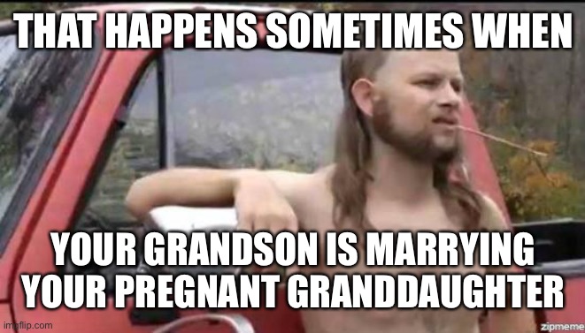 almost politically correct redneck | THAT HAPPENS SOMETIMES WHEN YOUR GRANDSON IS MARRYING YOUR PREGNANT GRANDDAUGHTER | image tagged in almost politically correct redneck | made w/ Imgflip meme maker