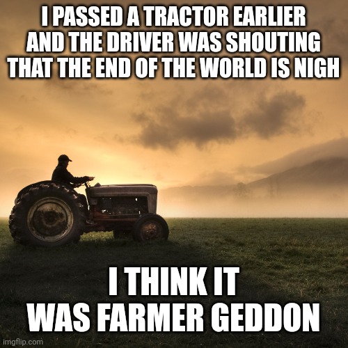 Tractor | I PASSED A TRACTOR EARLIER AND THE DRIVER WAS SHOUTING THAT THE END OF THE WORLD IS NIGH; I THINK IT WAS FARMER GEDDON | image tagged in tractor | made w/ Imgflip meme maker