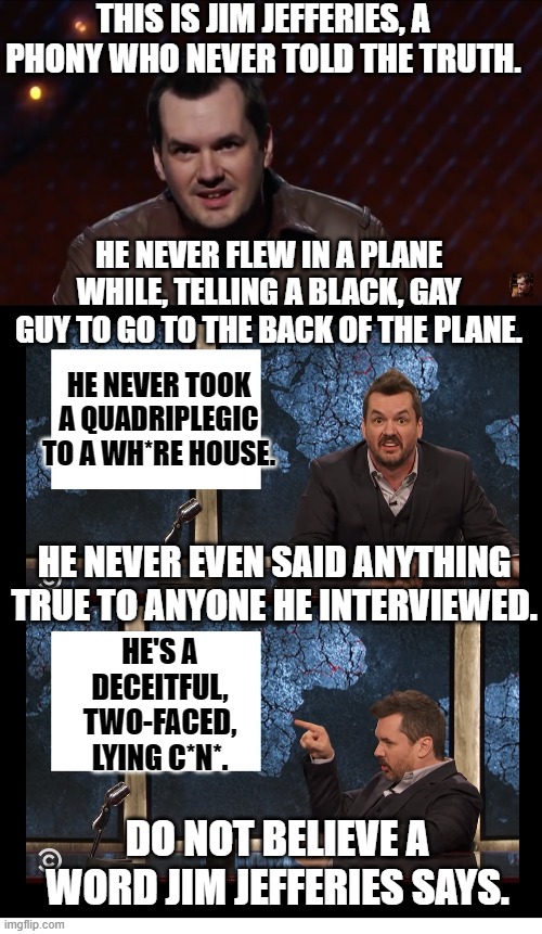 Don't believe the lies! | THIS IS JIM JEFFERIES, A PHONY WHO NEVER TOLD THE TRUTH. HE NEVER FLEW IN A PLANE WHILE, TELLING A BLACK, GAY GUY TO GO TO THE BACK OF THE PLANE. HE NEVER TOOK A QUADRIPLEGIC TO A WH*RE HOUSE. HE NEVER EVEN SAID ANYTHING TRUE TO ANYONE HE INTERVIEWED. HE'S A DECEITFUL, TWO-FACED, LYING C*N*. DO NOT BELIEVE A WORD JIM JEFFERIES SAYS. | image tagged in newscaster jim jefferies two panel blank,jim jefferies is a lying kunt,memes,funny,stand up comedian,homosexual | made w/ Imgflip meme maker
