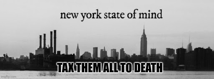 New York State of mind | TAX THEM ALL TO DEATH | image tagged in new york state of mind | made w/ Imgflip meme maker