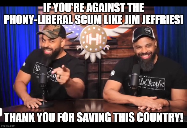 Don't believe a word Jim Jeffries says. | IF YOU'RE AGAINST THE PHONY-LIBERAL SCUM LIKE JIM JEFFRIES! THANK YOU FOR SAVING THIS COUNTRY! | image tagged in thank you for saving this country,jim jefferies is a lying kunt,hollywood liberals,memes,stand up comedian,hipocrisy | made w/ Imgflip meme maker