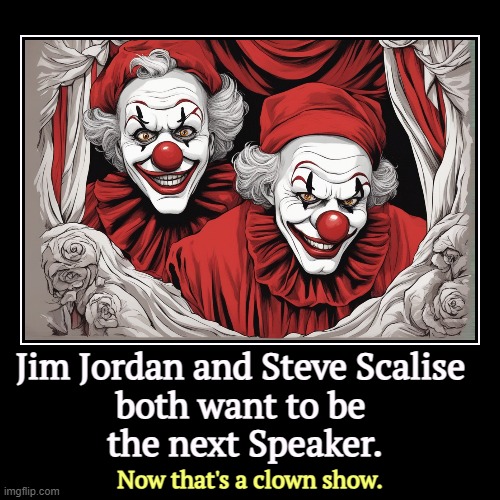 Jim Jordan and Steve Scalise 
both want to be 
the next Speaker. | Now that's a clown show. | image tagged in funny,demotivationals,steve scalise,jim jordan,clowns,creepy clowns | made w/ Imgflip demotivational maker