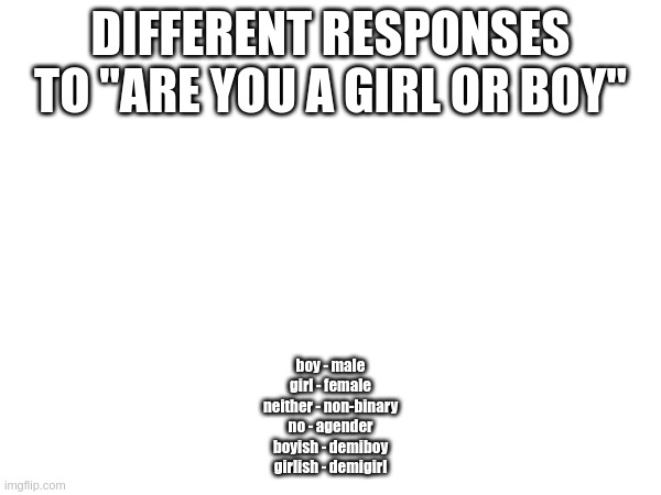 Feel free to suggest additions or corrections. | DIFFERENT RESPONSES TO "ARE YOU A GIRL OR BOY"; boy - male
girl - female
neither - non-binary
no - agender
boyish - demiboy
girlish - demigirl | made w/ Imgflip meme maker