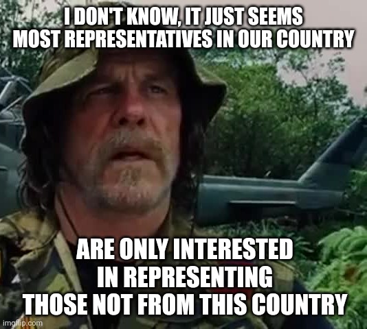 Seem that way to you too? | I DON'T KNOW, IT JUST SEEMS MOST REPRESENTATIVES IN OUR COUNTRY; ARE ONLY INTERESTED IN REPRESENTING THOSE NOT FROM THIS COUNTRY | image tagged in memes | made w/ Imgflip meme maker