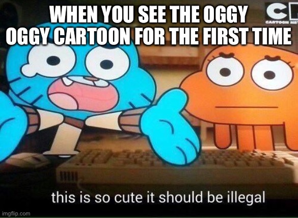 This Is So Cute It Should Be Illegal | WHEN YOU SEE THE OGGY OGGY CARTOON FOR THE FIRST TIME | image tagged in this is so cute it should be illegal | made w/ Imgflip meme maker