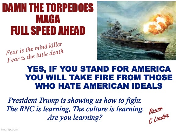 Damn the Torpedoes | DAMN THE TORPEDOES
MAGA
FULL SPEED AHEAD; Fear is the mind killer
Fear is the little death; YES, IF YOU STAND FOR AMERICA
YOU WILL TAKE FIRE FROM THOSE
WHO HATE AMERICAN IDEALS; President Trump is showing us how to fight.
The RNC is learning, The culture is learning.
Are you learning? Bruce
C Linder | image tagged in damn the torpedos,bravery,fight,president trump,djt,american ideals | made w/ Imgflip meme maker