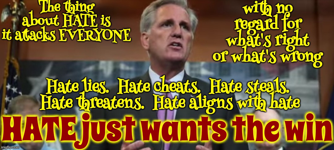 Hate | The thing about HATE is
it attacks EVERYONE; with no regard for what's right or what's wrong; Hate lies.  Hate cheats.  Hate steals.  Hate threatens.  Hate aligns with hate; HATE just wants the win | image tagged in party of haters,lock him up,scumbag trump,scumbag maga,scumbag republicans,memes | made w/ Imgflip meme maker