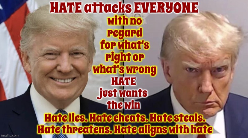Hate | HATE attacks EVERYONE; with no regard for what's right or what's wrong; HATE just wants the win; Hate lies. Hate cheats. Hate steals. Hate threatens. Hate aligns with hate | image tagged in trumpshot,party of haters,lock him up,scumbag trump,scumbag maga,memes | made w/ Imgflip meme maker