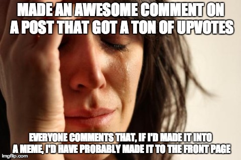 First World Problems Meme | MADE AN AWESOME COMMENT ON A POST THAT GOT A TON OF UPVOTES EVERYONE COMMENTS THAT, IF I'D MADE IT INTO A MEME, I'D HAVE PROBABLY MADE IT TO | image tagged in memes,first world problems | made w/ Imgflip meme maker