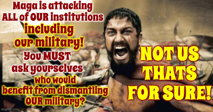Maga Terrorists | Maga is attacking ALL of OUR institutions; including our military! NOT US THATS FOR SURE! You MUST ask yourselves; who would benefit from dismantling OUR military? | image tagged in memes,sparta leonidas,lock him up,scumbag trump,scumbag maga,scumbag republicans | made w/ Imgflip meme maker