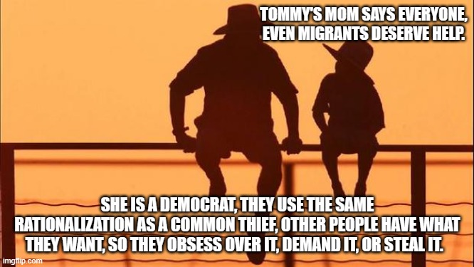Cowboy wisdom, democrats are just common thieves. | TOMMY'S MOM SAYS EVERYONE, EVEN MIGRANTS DESERVE HELP. SHE IS A DEMOCRAT, THEY USE THE SAME RATIONALIZATION AS A COMMON THIEF, OTHER PEOPLE HAVE WHAT THEY WANT, SO THEY OBSESS OVER IT, DEMAND IT, OR STEAL IT. | image tagged in cowboy father and son,cowboy wisdom,common thief,democrat war on america,america in decline,democrat party | made w/ Imgflip meme maker
