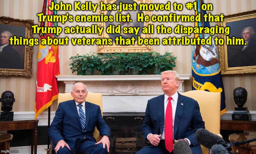 It's as if Trump was deliberately trying to piss away the veteran vote. | John Kelly has just moved to #1 on Trump's enemies list.  He confirmed that Trump actually did say all the disparaging things about veterans that been attributed to him. | image tagged in john kelly,donald trump | made w/ Imgflip meme maker