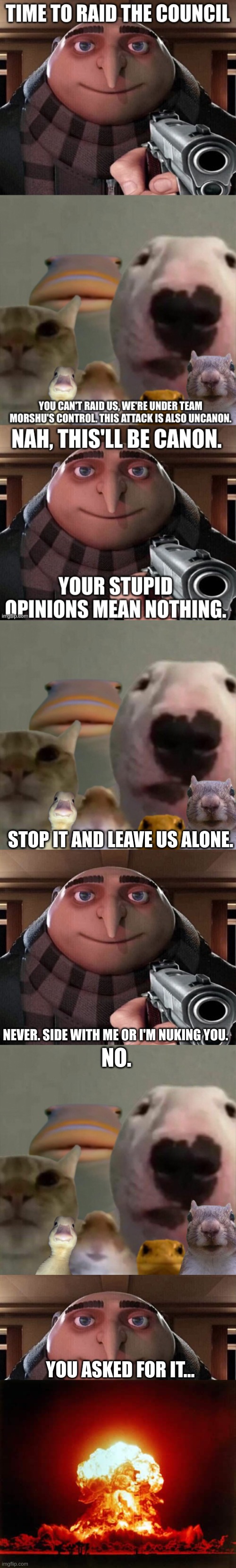 STOP IT AND LEAVE US ALONE. NEVER. SIDE WITH ME OR I'M NUKING YOU. NO. YOU ASKED FOR IT... | image tagged in the council remastered,gru gun,memes,nuclear explosion | made w/ Imgflip meme maker