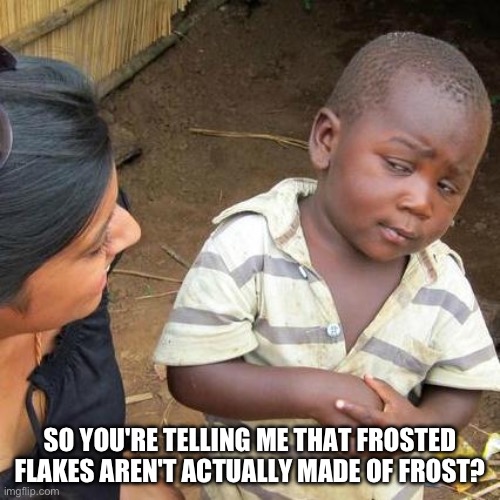 Fr no way | SO YOU'RE TELLING ME THAT FROSTED FLAKES AREN'T ACTUALLY MADE OF FROST? | image tagged in memes,third world skeptical kid | made w/ Imgflip meme maker