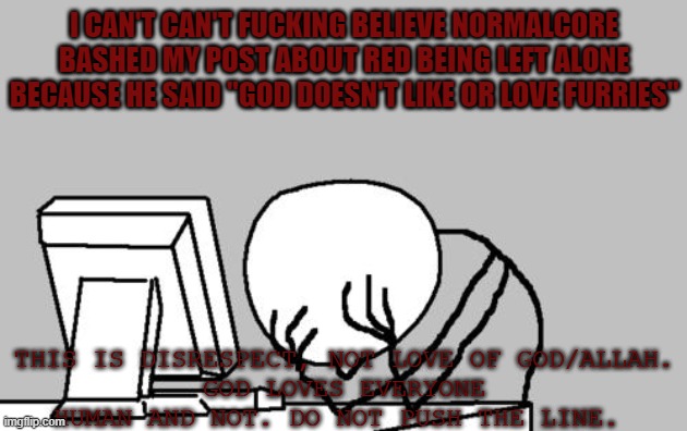 All I Could to the Sake of God. | I CAN'T CAN'T FUCKING BELIEVE NORMALCORE BASHED MY POST ABOUT RED BEING LEFT ALONE BECAUSE HE SAID "GOD DOESN'T LIKE OR LOVE FURRIES"; THIS IS DISRESPECT, NOT LOVE OF GOD/ALLAH.
GOD LOVES EVERYONE HUMAN AND NOT. DO NOT PUSH THE LINE. | image tagged in memes,computer guy facepalm,god loves everyone human and not,shame on you normalcore | made w/ Imgflip meme maker