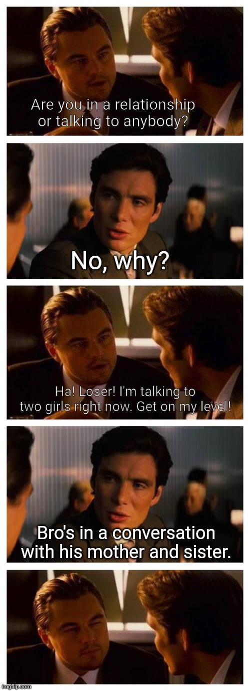 Caught in 4k | Are you in a relationship or talking to anybody? No, why? Ha! Loser! I'm talking to two girls right now. Get on my level! Bro's in a conversation with his mother and sister. | image tagged in leonardo inception extended,mother,sister,girls,relationships,sweet home alabama | made w/ Imgflip meme maker