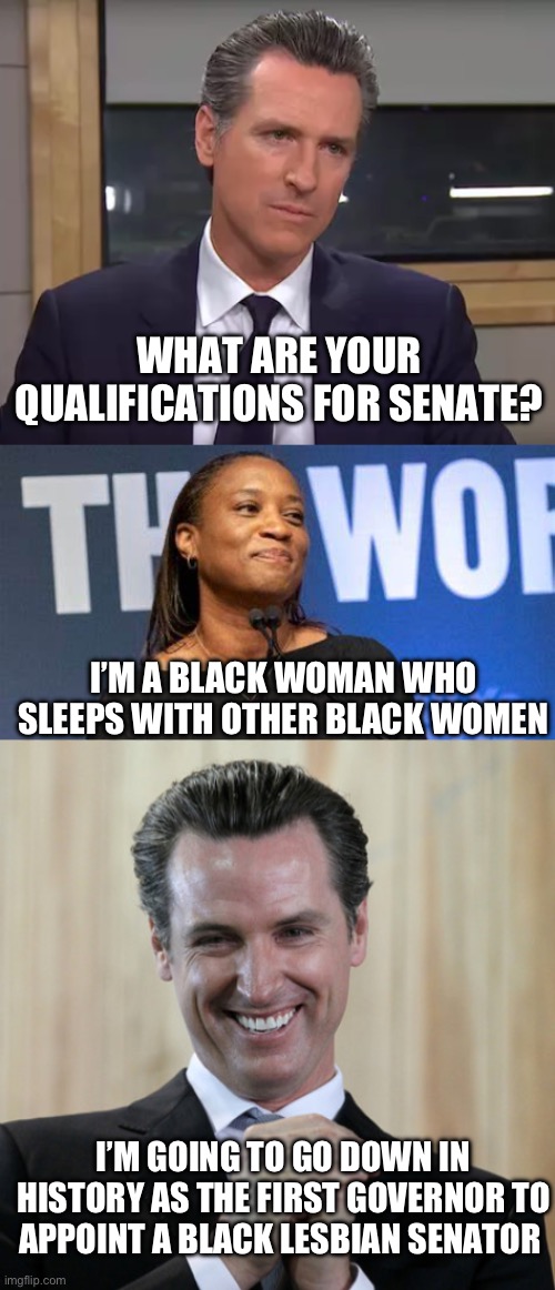 History | WHAT ARE YOUR QUALIFICATIONS FOR SENATE? I’M A BLACK WOMAN WHO SLEEPS WITH OTHER BLACK WOMEN; I’M GOING TO GO DOWN IN HISTORY AS THE FIRST GOVERNOR TO APPOINT A BLACK LESBIAN SENATOR | image tagged in governor california,laphonza butler,scheming gavin newsom | made w/ Imgflip meme maker