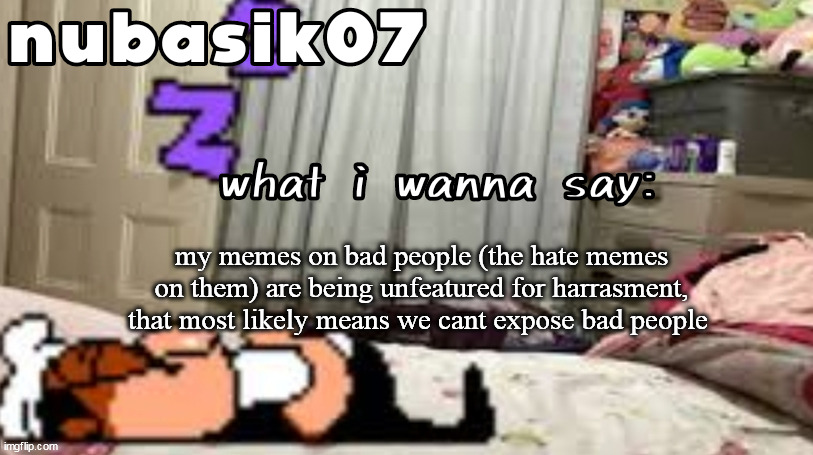 this is serious.. | my memes on bad people (the hate memes on them) are being unfeatured for harrasment, that most likely means we cant expose bad people | image tagged in nubasik07 announcement template | made w/ Imgflip meme maker