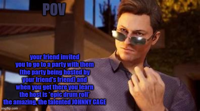 YEAH HAH johnny johnny johnny johnny johnny johnny | POV; your friend invited you to go to a party with them (the party being hosted by your friend's friend) and when you get there you learn the host is *epic drum roll* the amazing, the talented JOHNNY CAGE | image tagged in yeah hah johnny johnny johnny johnny johnny johnny | made w/ Imgflip meme maker
