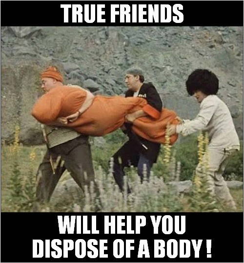 It's Who You Know ! | TRUE FRIENDS; WILL HELP YOU DISPOSE OF A BODY ! | image tagged in friends,body disposal,dark humour | made w/ Imgflip meme maker
