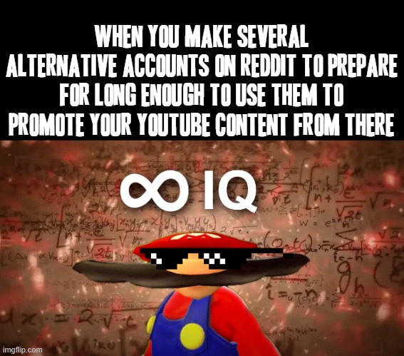 Not even kidding about Reddit's environment within Reddit itself | WHEN YOU MAKE SEVERAL ALTERNATIVE ACCOUNTS ON REDDIT TO PREPARE FOR LONG ENOUGH TO USE THEM TO PROMOTE YOUR YOUTUBE CONTENT FROM THERE | image tagged in infinite iq mario,memes,reddit,youtube,relatable,mario | made w/ Imgflip meme maker