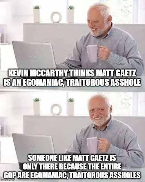Hide the Pain Harold | KEVIN MCCARTHY THINKS MATT GAETZ IS AN EGOMANIAC, TRAITOROUS ASSHOLE; SOMEONE LIKE MATT GAETZ IS ONLY THERE BECAUSE THE ENTIRE GOP ARE EGOMANIAC, TRAITOROUS ASSHOLES | image tagged in memes,hide the pain harold | made w/ Imgflip meme maker
