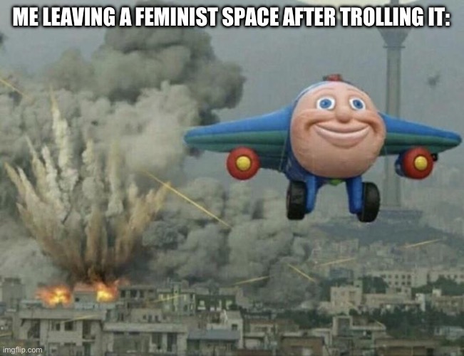 Plane flying from explosions | ME LEAVING A FEMINIST SPACE AFTER TROLLING IT: | image tagged in plane flying from explosions | made w/ Imgflip meme maker
