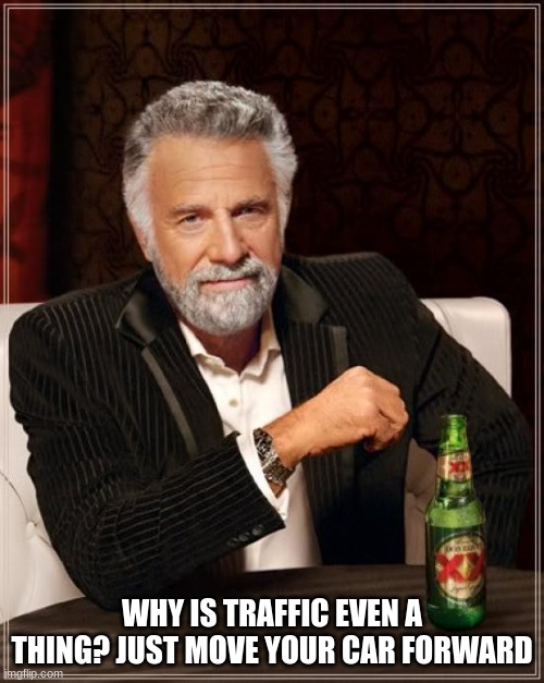 fff | WHY IS TRAFFIC EVEN A THING? JUST MOVE YOUR CAR FORWARD | image tagged in memes,the most interesting man in the world | made w/ Imgflip meme maker