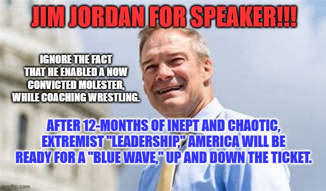 Stand Tough, America. There is a "Silver Lining." | JIM JORDAN FOR SPEAKER!!! IGNORE THE FACT THAT HE ENABLED A NOW CONVICTED MOLESTER, WHILE COACHING WRESTLING. AFTER 12-MONTHS OF INEPT AND CHAOTIC, EXTREMIST "LEADERSHIP," AMERICA WILL BE READY FOR A "BLUE WAVE," UP AND DOWN THE TICKET. | image tagged in politics | made w/ Imgflip meme maker