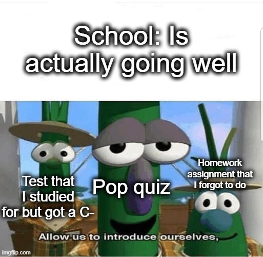 :,( | School: Is actually going well; Homework assignment that I forgot to do; Pop quiz; Test that I studied for but got a C- | image tagged in allow us to introduce ourselves,veggietales 'allow us to introduce ourselfs',vegetables,school,homework,lol | made w/ Imgflip meme maker
