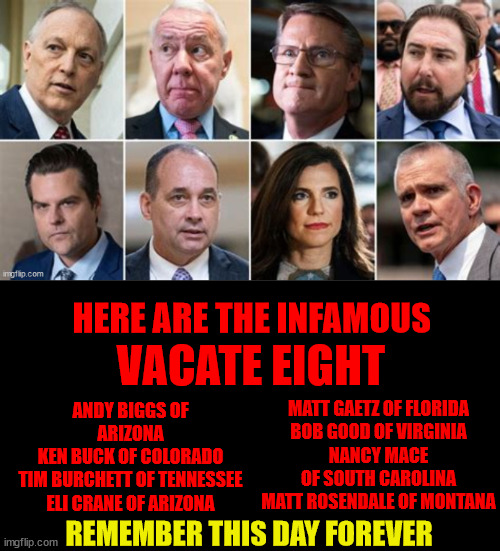 Infamous Vacate Eight | HERE ARE THE INFAMOUS; VACATE EIGHT; ANDY BIGGS OF ARIZONA
KEN BUCK OF COLORADO
TIM BURCHETT OF TENNESSEE
ELI CRANE OF ARIZONA; MATT GAETZ OF FLORIDA
BOB GOOD OF VIRGINIA
NANCY MACE OF SOUTH CAROLINA
MATT ROSENDALE OF MONTANA; REMEMBER THIS DAY FOREVER | image tagged in remember this day forever,kevin mccarthy,vacated,house speaker,trumpets | made w/ Imgflip meme maker