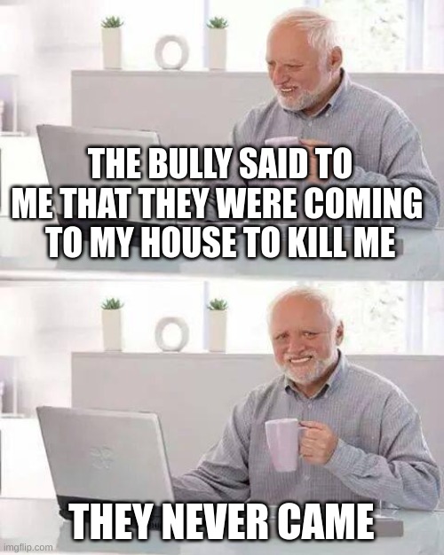 bruh why did they say it to me anyway? | THE BULLY SAID TO ME THAT THEY WERE COMING 
TO MY HOUSE TO KILL ME; THEY NEVER CAME | image tagged in memes,hide the pain harold,bullies | made w/ Imgflip meme maker