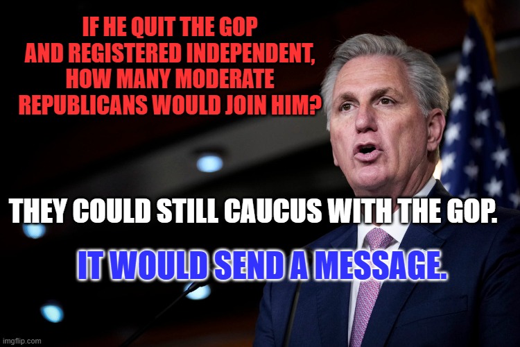 What do they have to lose? | IF HE QUIT THE GOP AND REGISTERED INDEPENDENT, HOW MANY MODERATE REPUBLICANS WOULD JOIN HIM? THEY COULD STILL CAUCUS WITH THE GOP. IT WOULD SEND A MESSAGE. | image tagged in politics | made w/ Imgflip meme maker