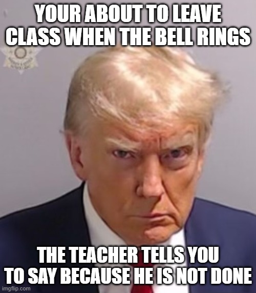i hate that teacher | YOUR ABOUT TO LEAVE CLASS WHEN THE BELL RINGS; THE TEACHER TELLS YOU TO SAY BECAUSE HE IS NOT DONE | image tagged in donald trump mugshot,that one teacher | made w/ Imgflip meme maker