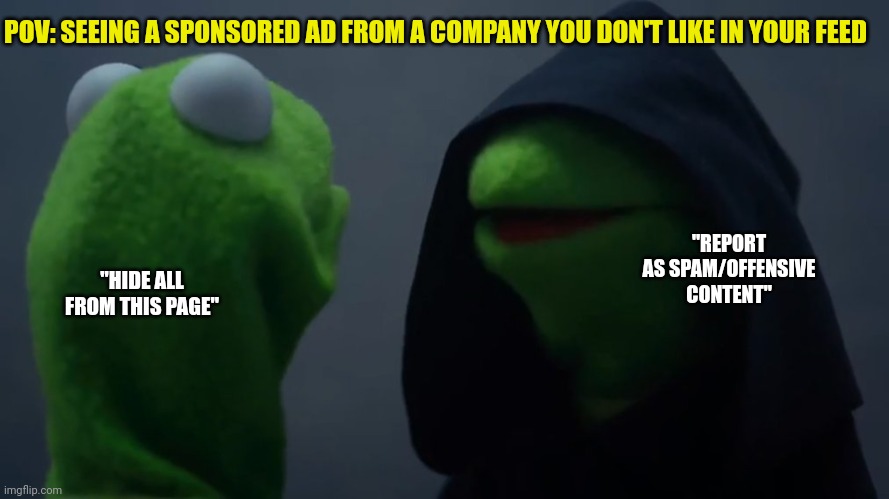 Dark | POV: SEEING A SPONSORED AD FROM A COMPANY YOU DON'T LIKE IN YOUR FEED; "REPORT AS SPAM/OFFENSIVE CONTENT"; "HIDE ALL FROM THIS PAGE" | image tagged in kermit dark side | made w/ Imgflip meme maker