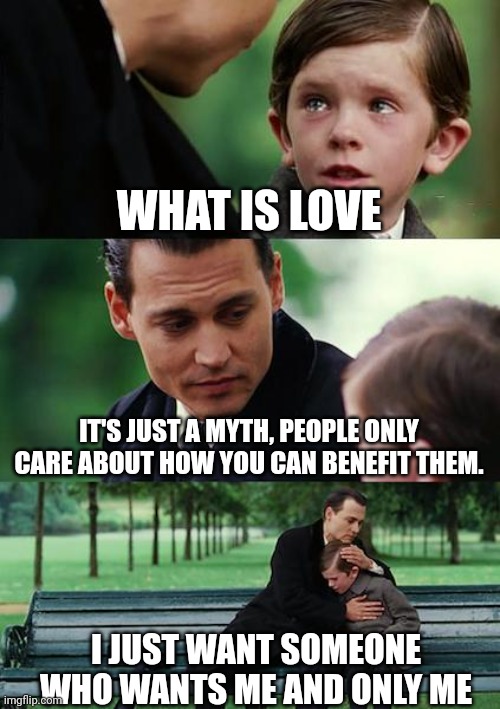 Finding Neverland Meme | WHAT IS LOVE; IT'S JUST A MYTH, PEOPLE ONLY CARE ABOUT HOW YOU CAN BENEFIT THEM. I JUST WANT SOMEONE WHO WANTS ME AND ONLY ME | image tagged in memes,finding neverland | made w/ Imgflip meme maker
