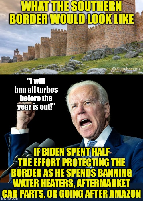 Biden is banning everything lately, but he doesn't send mean tweets and that's all you care about honestly | WHAT THE SOUTHERN BORDER WOULD LOOK LIKE; "I will ban all turbos before the year is out!"; IF BIDEN SPENT HALF THE EFFORT PROTECTING THE BORDER AS HE SPENDS BANNING WATER HEATERS, AFTERMARKET CAR PARTS, OR GOING AFTER AMAZON | image tagged in joe biden's fist,banned,stupid liberals,political correctness,democrat party,border wall | made w/ Imgflip meme maker