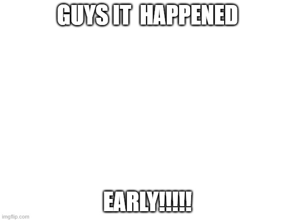 GUYS IT  HAPPENED; EARLY!!!!! | made w/ Imgflip meme maker