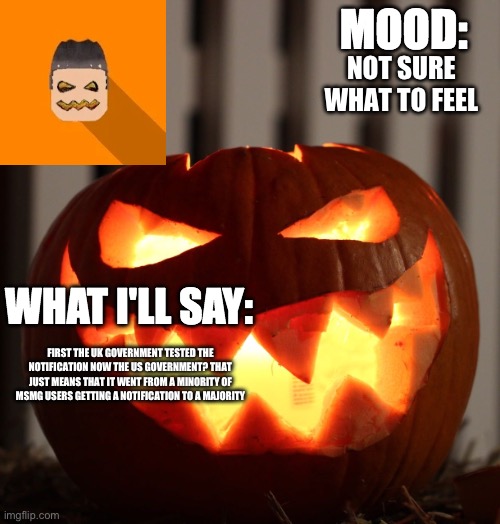 Kyrian247 halloween announcement template | NOT SURE WHAT TO FEEL; FIRST THE UK GOVERNMENT TESTED THE NOTIFICATION NOW THE US GOVERNMENT? THAT JUST MEANS THAT IT WENT FROM A MINORITY OF MSMG USERS GETTING A NOTIFICATION TO A MAJORITY | image tagged in kyrian247 halloween announcement template | made w/ Imgflip meme maker