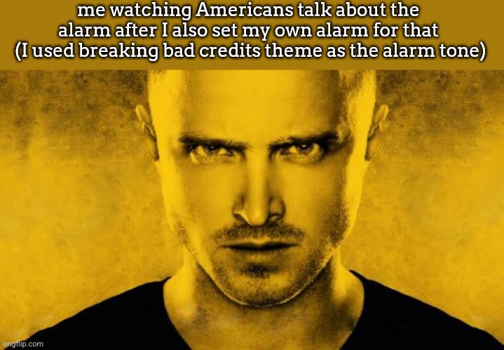 Jesse | me watching Americans talk about the alarm after I also set my own alarm for that
 (I used breaking bad credits theme as the alarm tone) | image tagged in jesse | made w/ Imgflip meme maker