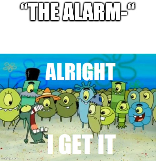 Seriously though, besides did y’all even see me constantly talk about an alarm 5 months ago? | “THE ALARM-“ | image tagged in alright i get it | made w/ Imgflip meme maker