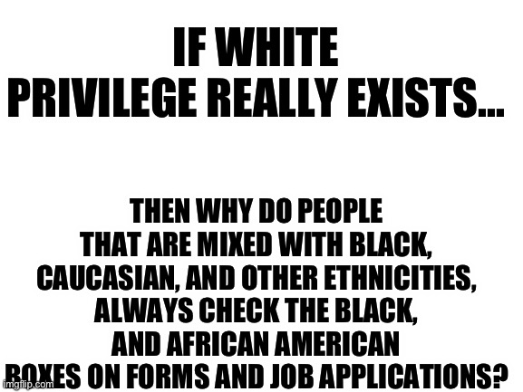 Blank White Template | IF WHITE PRIVILEGE REALLY EXISTS…; THEN WHY DO PEOPLE THAT ARE MIXED WITH BLACK, CAUCASIAN, AND OTHER ETHNICITIES, ALWAYS CHECK THE BLACK, AND AFRICAN AMERICAN BOXES ON FORMS AND JOB APPLICATIONS? | image tagged in blank white template,white privilege,black people,republicans,maga,donald trump | made w/ Imgflip meme maker