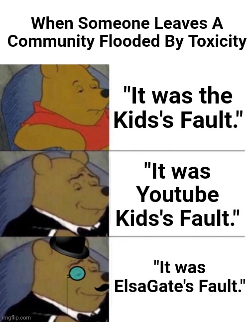 They may will remain in the other communities we may love or hate | When Someone Leaves A Community Flooded By Toxicity; "It was the Kids's Fault."; "It was Youtube Kids's Fault."; "It was ElsaGate's Fault." | image tagged in tuxedo winnie the pooh 3 panel,tuxedo winnie the pooh,youtube kids,community,leaving | made w/ Imgflip meme maker