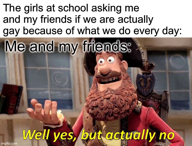 Yes but no | The girls at school asking me and my friends if we are actually gay because of what we do every day:; Me and my friends: | image tagged in memes,well yes but actually no | made w/ Imgflip meme maker