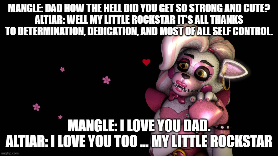 mangle idolizes her dad | MANGLE: DAD HOW THE HELL DID YOU GET SO STRONG AND CUTE?
ALTIAR: WELL MY LITTLE ROCKSTAR IT'S ALL THANKS TO DETERMINATION, DEDICATION, AND MOST OF ALL SELF CONTROL. MANGLE: I LOVE YOU DAD.
ALTIAR: I LOVE YOU TOO ... MY LITTLE ROCKSTAR | image tagged in fnaf security breach | made w/ Imgflip meme maker