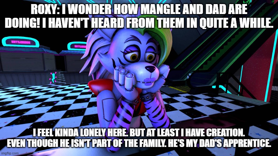 roxy wonders how her dad and sister are doin | ROXY: I WONDER HOW MANGLE AND DAD ARE DOING! I HAVEN'T HEARD FROM THEM IN QUITE A WHILE. I FEEL KINDA LONELY HERE. BUT AT LEAST I HAVE CREATION. EVEN THOUGH HE ISN'T PART OF THE FAMILY. HE'S MY DAD'S APPRENTICE. | image tagged in fnaf security breach | made w/ Imgflip meme maker