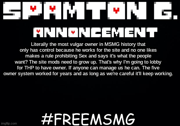 Spamton announcement temp | #FREEMSMG; Literally the most vulgar owner in MSMG history that only has control because he works for the site and no one likes makes a rule prohibiting Sex and says it's what the people want? The site mods need to grow up. That's why I'm going to lobby for THP to have owner. If anyone can manage us he can. The five owner system worked for years and as long as we're careful it'll keep working. | image tagged in spamton announcement temp | made w/ Imgflip meme maker